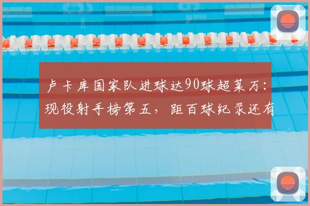 卢卡库国家队进球达90球超莱万：现役射手榜第五，距百球纪录还有多远？2026最新排名分析