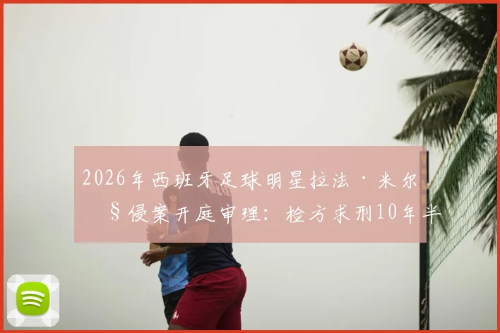 2026年西班牙足球明星拉法·米尔性侵案开庭审理：检方求刑10年半，案件详情、判决预测及对足坛影响深度追踪