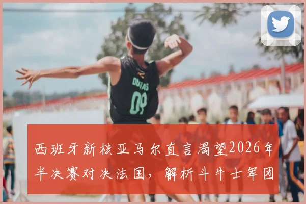 西班牙新核亚马尔直言渴望2026年半决赛对决法国，解析斗牛士军团不逊于高卢雄鸡的底气所在