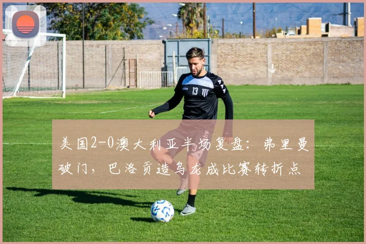 美国2-0澳大利亚半场复盘：弗里曼破门，巴洛贡造乌龙成比赛转折点，前瞻2026世界杯