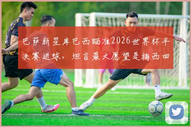 巴萨新星库巴西瞄准2026世界杯半决赛进球，坦言最大愿望是梅西回归诺坎普