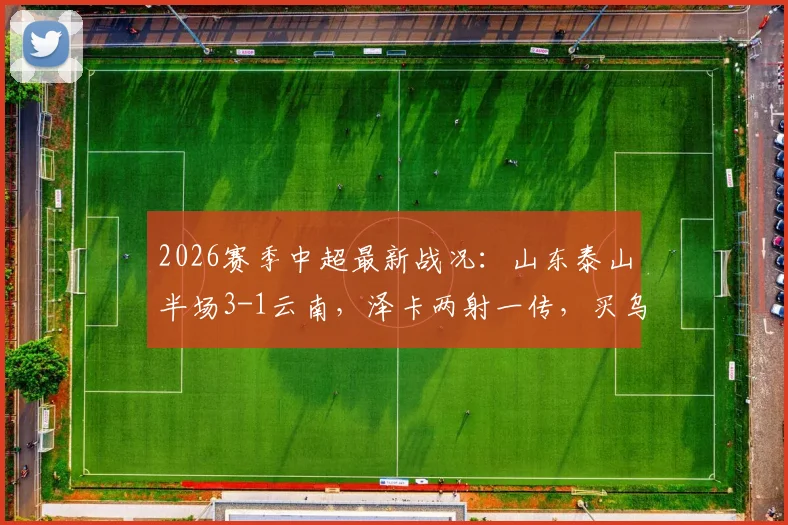 2026赛季中超最新战况:山东泰山半场3-1云南,泽卡两射一传,买乌郎建功助球队领先