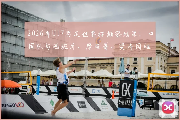 2026年U17男足世界杯抽签结果：中国队与西班牙、摩洛哥、斐济同组，出线形势分析与赛程看点前瞻