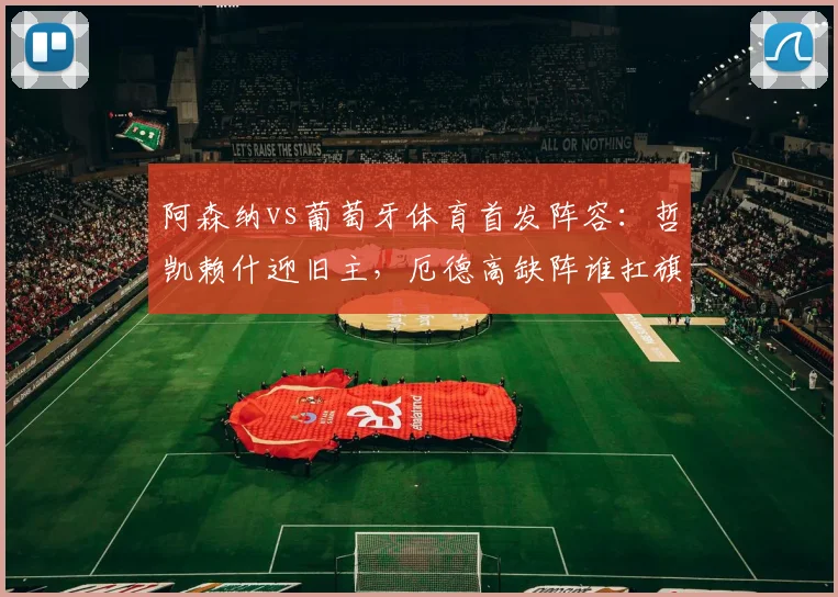 阿森纳vs葡萄牙体育首发阵容:哲凯赖什迎旧主,厄德高缺阵谁扛旗?