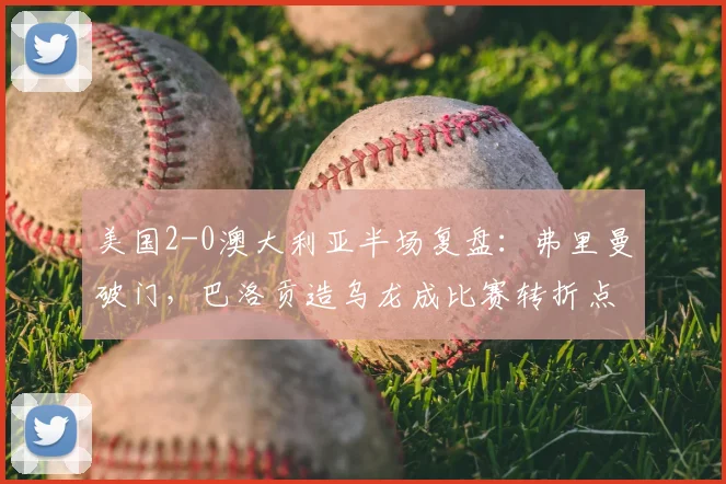 美国2-0澳大利亚半场复盘：弗里曼破门，巴洛贡造乌龙成比赛转折点，前瞻2026世界杯