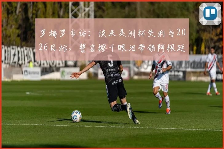 罗梅罗专访：谈及美洲杯失利与2026目标，誓言擦干眼泪带领阿根廷重回巅峰