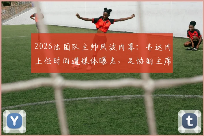 2026法国队主帅风波内幕：齐达内上任时间遭媒体曝光，足协副主席怒批开会通知不当